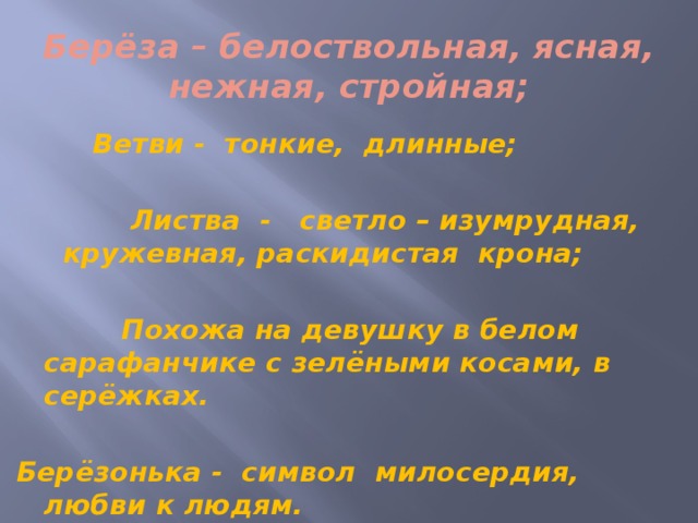 Берёза – белоствольная, ясная, нежная, стройная;  Ветви - тонкие, длинные;   Листва - светло – изумрудная, кружевная, раскидистая крона;   Похожа на девушку в белом сарафанчике с зелёными косами, в серёжках.  Берёзонька - символ милосердия, любви к людям. 