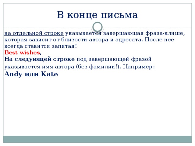 В конце письма на отдельной строке указывается завершающая фраза-клише, которая зависит от близости автора и адресата. После нее всегда ставится запятая! Best wishes ,  На следующей строке под завершающей фразой указывается имя автора (без фамилии!). Например :  Andy или Kate 