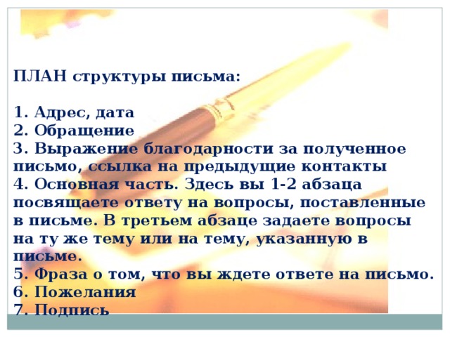ПЛАН структуры письма:  1. Адрес, дата  2. Обращение  3. Выражение благодарности за полученное письмо, ссылка на предыдущие контакты  4. Основная часть. Здесь вы 1-2 абзаца посвящаете ответу на вопросы, поставленные в письме. В третьем абзаце задаете вопросы на ту же тему или на тему, указанную в письме.  5. Фраза о том, что вы ждете ответе на письмо.  6. Пожелания  7. Подпись 