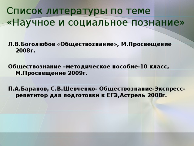 Список литературы по теме «Научное и социальное познание» Л.В.Боголюбов «Обществознание», М.Просвещение 2008г. Обществознание –методическое пособие-10 класс, М.Просвещение 2009г. П.А.Баранов, С.В.Шевченко- Обществознание-Экспресс-репетитор для подготовки к ЕГЭ,Астрель 2008г. 