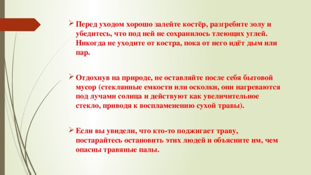 Перед уходом хорошо залейте костёр, разгребите золу и убедитесь, что под ней не сохранилось тлеющих углей. Никогда не уходите от костра, пока от него идёт дым или пар.  Отдохнув на природе, не оставляйте после себя бытовой мусор (стеклянные емкости или осколки, они нагреваются под лучами солнца и действуют как увеличительное стекло, приводя к воспламенению сухой травы).  Если вы увидели, что кто-то поджигает траву, постарайтесь остановить этих людей и объясните им, чем опасны травяные палы. 