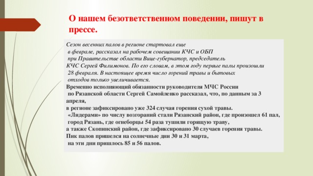 О нашем безответственном поведении, пишут в прессе. Сезон весенних палов в регионе стартовал еще  в феврале, рассказал на рабочем совещании КЧС и ОБП  при Правительстве области Вице-губернатор, председатель КЧС Сергей Филимонов. По его словам, в этом году первые палы произошли  28 февраля. В настоящее время число горений травы и бытовых  отходов только увеличивается. Временно исполняющий обязанности руководителя МЧС России  по Рязанской области Сергей Самойленко рассказал, что, по данным за 3 апреля, в регионе зафиксировано уже 324 случая горения сухой травы.  «Лидерами» по числу возгораний стали Рязанский район, где произошел 61 пал,  город Рязань, где огнеборцы 54 раза тушили горящую траву, а также Скопинский район, где зафиксировано 30 случаев горения травы. Пик палов пришелся на солнечные дни 30 и 31 марта,  на эти дни пришлось 85 и 56 палов. 