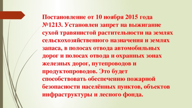 Постановление от 10 ноября 2015 года №1213. Установлен запрет на выжигание сухой травянистой растительности на землях сельскохозяйственного назначения и землях запаса, в полосах отвода автомобильных дорог и полосах отвода и охранных зонах железных дорог, путепроводов и продуктопроводов. Это будет способствовать обеспечению пожарной безопасности населённых пунктов, объектов инфраструктуры и лесного фонда. 