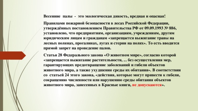 Весенние  палы  -  это экологическая дикость, вредная и опасная! Правилами пожарной безопасности в лесах Российской Федерации, утверждённых постановлением Правительства РФ от 09.09.1993 № 886, установлено, что предприятиям, организациям, учреждениям, другим юридическим лицам и гражданам «запрещается выжигание травы на лесных полянах, прогалинах, лугах и стерни на полях». То есть вводится прямой запрет на проведение палов. Статья 28 Федерального закона «О животном мире», согласно которой «запрещается выжигание растительности, ... без осуществления мер, гарантирующих предотвращение заболеваний и гибели объектов животного мира, а также ухудшения среды их обитания». В соответствии со  статьей 24 этого закона, «действия, которые могут привести к гибели, сокращению численности или нарушению среды обитания объектов животного мира, занесенных в Красные книги, не допускаются ». 