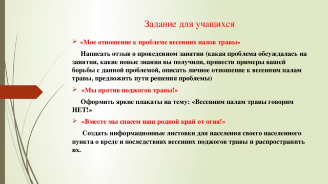 Задание для учащихся «Мое отношение к проблеме весенних палов травы»  Написать отзыв о проведенном занятии (какая проблема обсуждалась на занятии, какие новые знания вы получили, привести примеры вашей борьбы с данной проблемой, описать личное отношение к весенним палам травы, предложить пути решения проблемы) «Мы против поджогов травы!»  Оформить яркие плакаты на тему: «Весенним палам травы говорим НЕТ!» «Вместе мы спасем наш родной край от огня!»  Создать информационные листовки для населения своего населенного пункта о вреде и последствиях весенних поджогов травы и распространить их. 