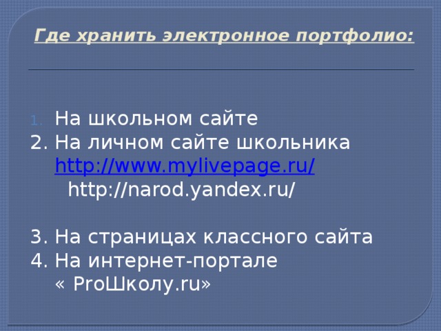 Где хранить электронное портфолио:    На школьном сайте 2. На личном сайте школьника http://www.mylivepage.ru/  http://narod.yandex.ru/ 3. На страницах классного сайта 4. На интернет-портале  « ProШколу.ru» 
