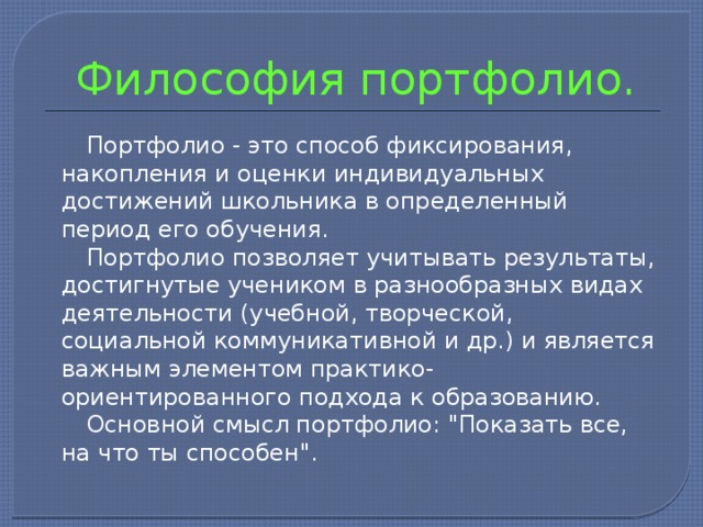  Философия портфолио.  Портфолио - это способ фиксирования, накопления и оценки индивидуальных достижений школьника в определенный период его обучения.  Портфолио позволяет учитывать результаты, достигнутые учеником в разнообразных видах деятельности (учебной, творческой, социальной коммуникативной и др.) и является важным элементом практико-ориентированного подхода к образованию.  Основной смысл портфолио: 