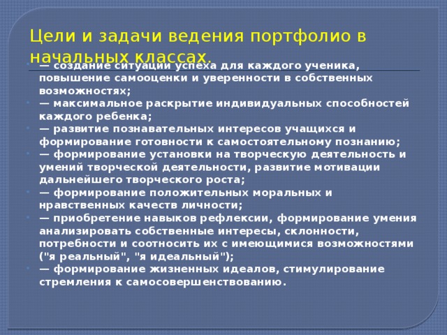 Цели и задачи ведения портфолио в начальных классах. — создание ситуации успеха для каждого ученика, повышение самооценки и уверенности в собственных возможностях; — максимальное раскрытие индивидуальных способностей каждого ребенка; — развитие познавательных интересов учащихся и формирование готовности к самостоятельному познанию; — формирование установки на творческую деятельность и умений творческой деятельности, развитие мотивации дальнейшего творческого роста; — формирование положительных моральных и нравственных качеств личности; — приобретение навыков рефлексии, формирование умения анализировать собственные интересы, склонности, потребности и соотносить их с имеющимися возможностями (