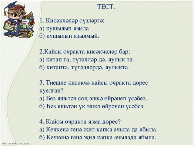 ТЕСТ. 1. Кисәкчәләр сүзләргә: а) кушылып языла б) кушылып язылмый. 2.Кайсы очракта кисәкчәләр бар: а) китап та, түтәлләр дә, яулык та. б) китапта, түтәлләрдә, яулыкта. 3. Тиешле кисәкчә кайсы очракта дөрес куелган? а) Без яшьтән соң эшкә өйрәнеп үсәбез. б) Без яшьтән үк эшкә өйрәнеп үсәбез. 4. Кайсы очракта язма дөрес? а) Кечкенә генә җил капка ачыла да ябыла. б) Кечкенә генә җил капка ачылада ябыла. 