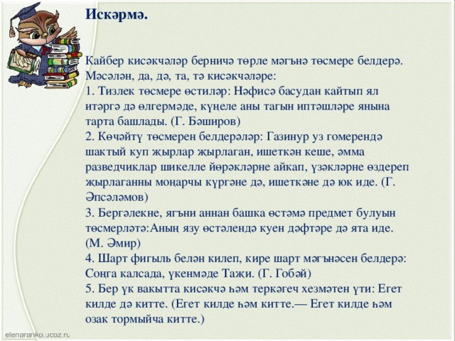 Искәрмә. Кайбер кисәкчәләр берничә төрле мәгънә төсмере белдерә. Мәсәлән, да, дә, та, тә кисәкчәләре: 1. Тизлек төсмере өстиләр: Нәфисә басудан кайтып ял итәргә дә өлгермәде, күңеле аны тагын иптәшләре янына тарта башлады. (Г. Бәширов) 2. Көчәйтү төсмерен белдерәләр: Газинур уз гомерендә шактый куп җырлар җырлаган, ишеткән кеше, әмма разведчиклар шикелле йөрәкләрне айкап, үзәкләрне өздереп җырлаганны моңарчы күргәне дә, ишеткәне дә юк иде. (Г. Әпсәләмов) 3. Бергәлекне, ягъни аннан башка өстәмә предмет булуын төсмерләтә:Аның язу өстәлендә куен дәфтәре дә ята иде. (М. Әмир) 4. Шарт фигыль белән килеп, кире шарт мәгънәсен белдерә: Соңга калсада, үкенмәде Таҗи. (Г. Гобәй) 5. Бер үк вакытта кисәкчә һәм теркәгеч хезмәтен үти: Егет килде дә китте. (Егет килде һәм китте.— Егет килде һәм озак тормыйча китте.) 