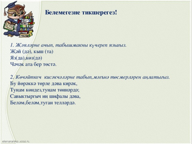 Белемегезне тикшерегез! 1. Җәяләрне ачып, табышмакны күчереп языгыз. Җәй (дә), кыш (та) Яз(да),көз(дә) Чәчәк ата бер төстә. 2. Көчәйткеч кисәкчәләрне табып,мәгънә төсмерләрен аңлатыгыз. Бу йөрәккә төрле дәва кирәк, Туңам көндез,туңам төннәрдә; Савыктыргыч иң шифалы дәва, Беләм,беләм,туган телләрдә. 