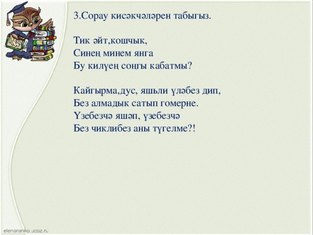 3.Сорау кисәкчәләрен табыгыз. Тик әйт,кошчык, Синең минем янга Бу килүең соңгы кабатмы? Кайгырма,дус, яшьли үләбез дип, Без алмадык сатып гомерне. Үзебезчә яшәп, үзебезчә Без чиклибез аны түгелме?! 