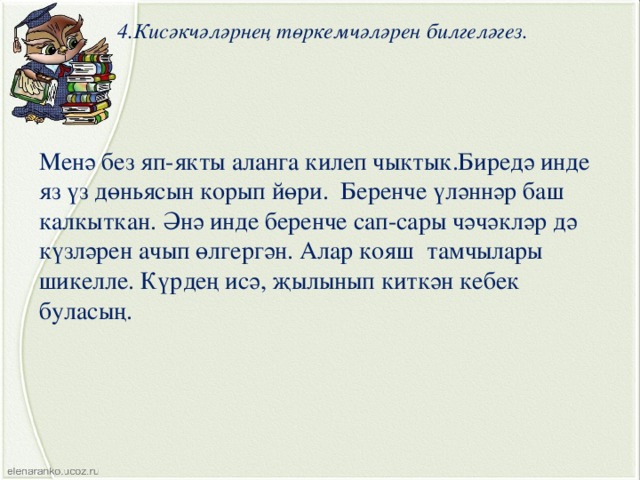 4.Кисәкчәләрнең төркемчәләрен билгеләгез. Менә без яп-якты аланга килеп чыктык.Биредә инде яз үз дөньясын корып йөри. Беренче үләннәр баш калкыткан. Әнә инде беренче сап-сары чәчәкләр дә күзләрен ачып өлгергән. Алар кояш тамчылары шикелле. Күрдең исә, җылынып киткән кебек буласың. 