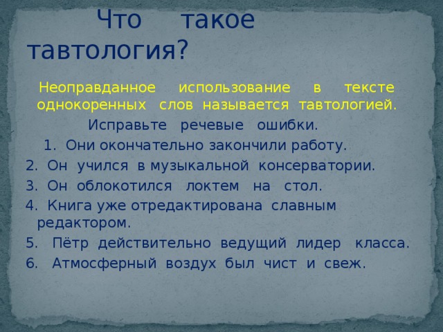  Что такое тавтология?  Неоправданное использование в тексте однокоренных слов называется тавтологией.  Исправьте речевые ошибки.  1. Они окончательно закончили работу. 2. Он учился в музыкальной консерватории. 3. Он облокотился локтем на стол. 4. Книга уже отредактирована славным редактором. 5. Пётр действительно ведущий лидер класса. 6. Атмосферный воздух был чист и свеж. 