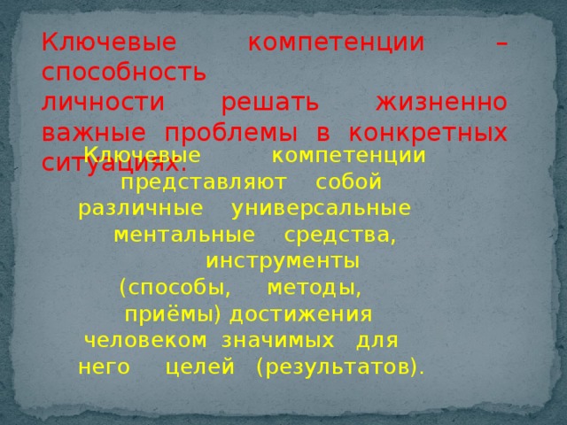 Ключевые компетенции – способность  личности решать жизненно важные проблемы в конкретных ситуациях. Ключевые компетенции представляют собой различные универсальные ментальные средства, инструменты  (способы, методы, приёмы) достижения человеком значимых для него целей (результатов).   