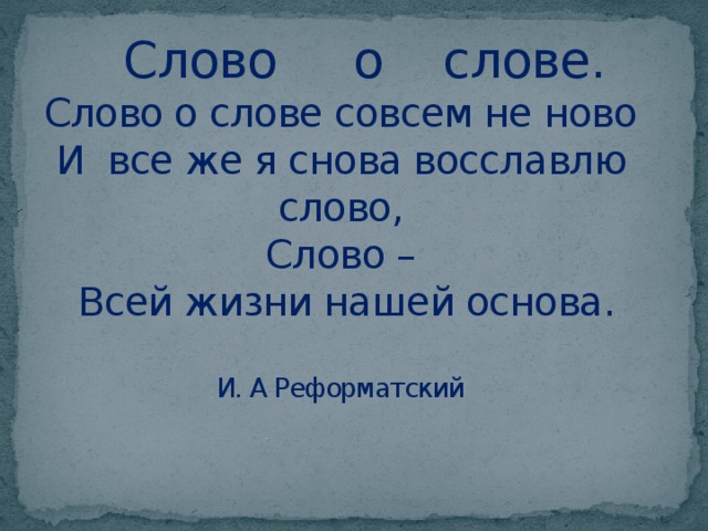  Слово о слове.  Слово о слове совсем не ново  И все же я снова восславлю слово,  Слово –  Всей жизни нашей основа.   И. А Реформатский   