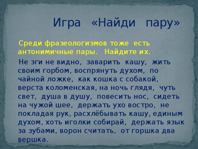  Игра «Найди пару»  Среди фразеологизмов тоже есть антонимичные пары. Найдите их.  Не зги не видно, заварить кашу, жить своим горбом, воспрянуть духом, по чайной ложке, как кошка с собакой, верста коломенская, на ночь глядя, чуть свет, душа в душу, повесить нос, сидеть на чужой шее, держать ухо востро, не покладая рук, расхлёбывать кашу, единым духом, хоть иголки собирай, держать язык за зубами, ворон считать, от горшка два вершка. 