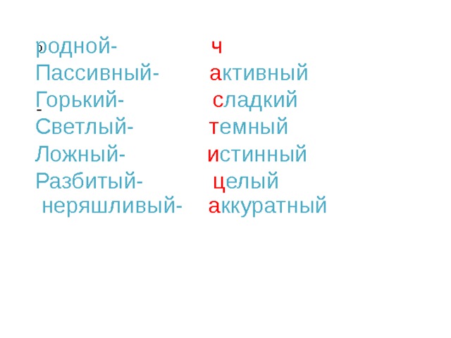  родной- ч ужой  Пассивный- а ктивный  Горький- с ладкий  Светлый- т емный  Ложный- и стинный  Разбитый- ц елый  неряшливый- а ккуратный  о   - 