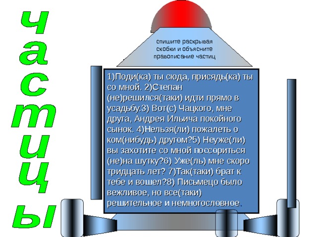 спишите раскрывая скобки и объясните правописание частиц 1)Поди(ка) ты сюда, присядь(ка) ты со мной. 2)Степан (не)решился(таки) идти прямо в усадьбу.3) Вот(с) Чацкого, мне друга, Андрея Ильича покойного сынок. 4)Нельзя(ли) пожалеть о ком(нибудь) другом?5) Неуже(ли) вы захотите со мной поссориться (не)на шутку?6) Уже(ль) мне скоро тридцать лет? 7)Так(таки) брат к тебе и вошел?8) Письмецо было вежливое, но все(таки) решительное и немногословное . 