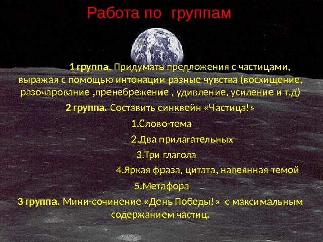 Работа по группам  1 группа . Придумать предложения с частицами, выражая с помощью интонации разные чувства (восхищение, разочарование ,пренебрежение , удивление, усиление и т.д) 2 группа. Составить синквейн «Частица!»  1.Слово-тема  2.Два прилагательных  3.Три глагола  4.Яркая фраза, цитата, навеянная темой  5.Метафора 3 группа. Мини-сочинение «День Победы!» с максимальным содержанием частиц. 
