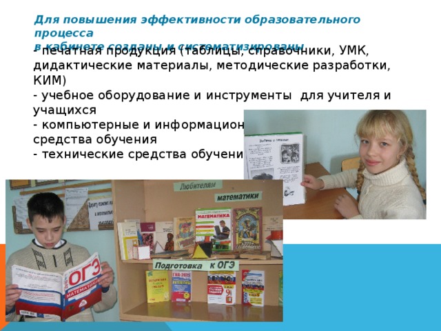 Для повышения эффективности образовательного процесса  в кабинете созданы и систематизированы - печатная продукция (таблицы, справочники, УМК, дидактические материалы, методические разработки, КИМ)  - учебное оборудование и инструменты для учителя и учащихся  - компьютерные и информационно – коммуникативные средства обучения  - технические средства обучения 