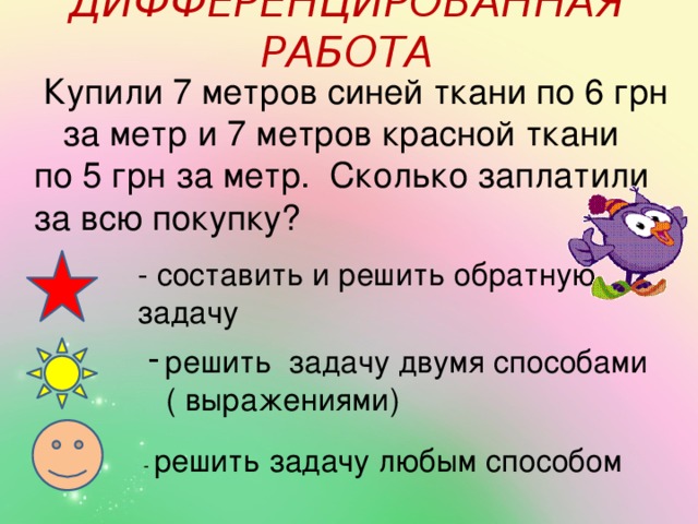 ДИФФЕРЕНЦИРОВАННАЯ РАБОТА  Купили 7 метров синей ткани по 6 грн за метр и 7 метров красной ткани по 5 грн за метр. Сколько заплатили за всю покупку? - составить и решить обратную задачу решить задачу двумя способами  ( выражениями) - решить задачу любым способом 