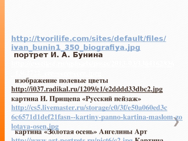 http://tvorilife.com/sites/default/files/ivan_bunin1_350_biografiya.jpg  портрет И. А. Бунина  http://cvetikof.ru/uploads/posts/2013-03/1364162836_1362722_eeeeeeeeeeeee.jpeg  изображение  полевые цветы  http://i037.radikal.ru/1209/e1/e2dddd33dbc2.jpg картина И. Прищепа «Русский пейзаж»  http://cs5.livemaster.ru/storage/c0/3f/e50a060ed3c6c6571d1def21fasn--kartiny-panno-kartina-maslom-zolotaya-osen.jpg  картина «Золотая осень» Ангелины Арт  http://www.art-portrets.ru/pict6/c2.jpg  Картина Игоря Казарина «Осень»