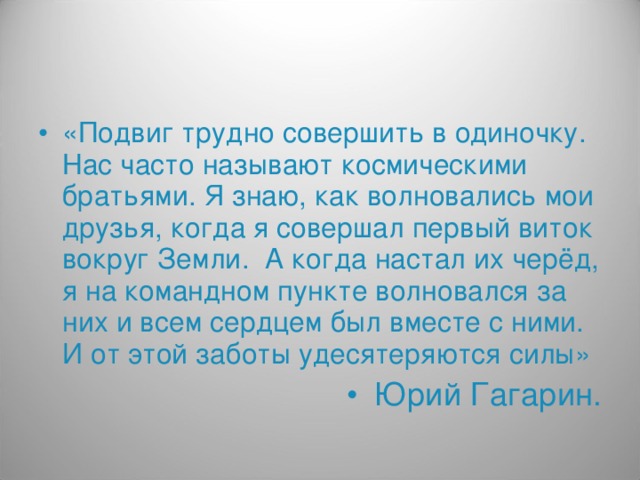 «Подвиг трудно совершить в одиночку. Нас часто называют космическими братьями. Я знаю, как волновались мои друзья, когда я совершал первый виток вокруг Земли. А когда настал их черёд, я на командном пункте волновался за них и всем сердцем был вместе с ними. И от этой заботы удесятеряются силы» Юрий Гагарин.