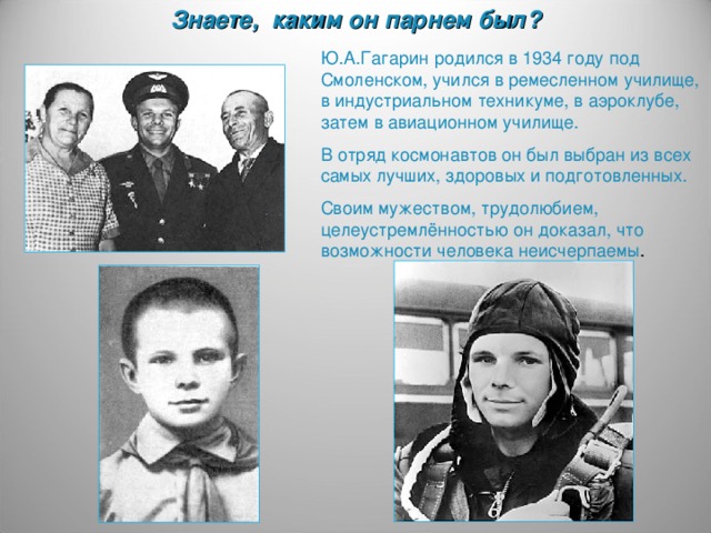 Знаете, каким он парнем был? Ю.А.Гагарин родился в 1934 году под Смоленском, учился в ремесленном училище, в индустриальном техникуме, в аэроклубе, затем в авиационном училище. В отряд космонавтов он был выбран из всех самых лучших, здоровых и подготовленных. Своим мужеством, трудолюбием, целеустремлённостью он доказал, что возможности человека неисчерпаемы .
