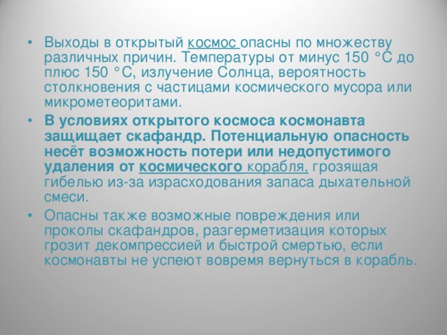Выходы в открытый космос опасны по множеству различных причин. Температуры от минус 150 °С до плюс 150 °С, излучение Солнца, вероятность столкновения с частицами космического мусора или микрометеоритами. В условиях открытого космоса космонавта защищает скафандр. Потенциальную опасность несёт возможность потери или недопустимого удаления от космического корабля,