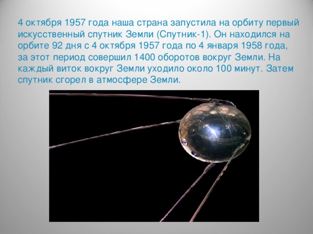 4 октября 1957 года наша страна запустила на орбиту первый искусственный спутник Земли (Спутник-1). Он находился на орбите 92 дня с 4 октября 1957 года по 4 января 1958 года, за этот период совершил 1400 оборотов вокруг Земли. На каждый виток вокруг Земли уходило около 100 минут. Затем спутник сгорел в атмосфере Земли.