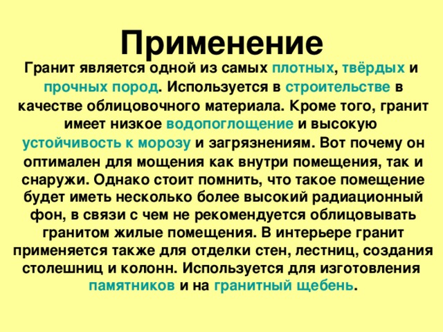 Применение Гранит является одной из самых плотных , твёрдых и прочных  пород . Используется в строительстве в качестве облицовочного материала. Кроме того, гранит имеет низкое водопоглощение и высокую устойчивость к морозу и загрязнениям. Вот почему он оптимален для мощения как внутри помещения, так и снаружи. Однако стоит помнить, что такое помещение будет иметь несколько более высокий радиационный фон, в связи с чем не рекомендуется облицовывать гранитом жилые помещения. В интерьере гранит применяется также для отделки стен, лестниц, создания столешниц и колонн. Используется для изготовления памятников и на гранитный щебень . 