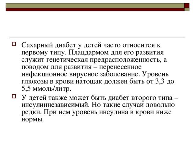 Сахарный диабет у детей часто относится к первому типу. Плацдармом для его развития служит генетическая предрасположенность, а поводом для развития – перенесенное инфекционное вирусное заболевание. Уровень глюкозы в крови натощак должен быть от 3,3 до 5,5 ммоль/литр. У детей также может быть диабет второго типа – инсулиннезависимый. Но такие случаи довольно редки. При нем уровень инсулина в крови ниже нормы. 