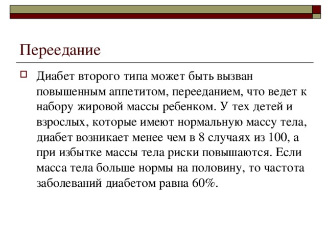 Переедание Диабет второго типа может быть вызван повышенным аппетитом, перееданием, что ведет к набору жировой массы ребенком. У тех детей и взрослых, которые имеют нормальную массу тела, диабет возникает менее чем в 8 случаях из 100, а при избытке массы тела риски повышаются. Если масса тела больше нормы на половину, то частота заболеваний диабетом равна 60%. 