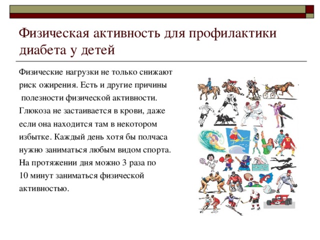 Физическая активность для профилактики диабета у детей Физические нагрузки не только снижают риск ожирения. Есть и другие причины  полезности физической активности. Глюкоза не застаивается в крови, даже если она находится там в некотором избытке. Каждый день хотя бы полчаса нужно заниматься любым видом спорта. На протяжении дня можно 3 раза по 10 минут заниматься физической активностью. 