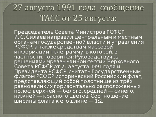  Председатель Совета Министров РСФСР И. С. Силаев направил центральным и местным органам государственной власти и управления РСФСР, а также средствам массовой информации телеграмму, в которой, в частности, говорится: Руководствуясь решениями чрезвычайной сессии Верховного Совета РСФСР от 21 августа 1991 года и Президента РСФСР, считать Государственным флагом РСФСР исторический Российский флаг, представляющий собой полотнище из трёх равновеликих горизонтально расположенных полос: верхней — белого, средней — синего, нижней — красного цветов. Соотношение ширины флага к его длине — 1:2. 
