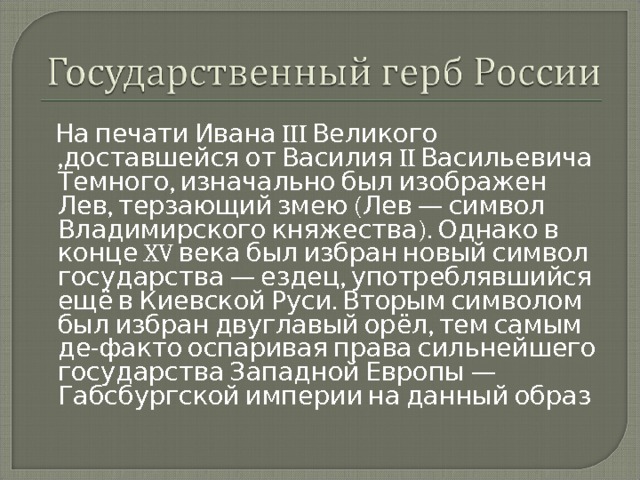  На печати Ивана III Великого ,доставшейся от Василия II Васильевича Темного, изначально был изображен Лев, терзающий змею (Лев — символ Владимирского княжества). Однако в конце XV века был избран новый символ государства — ездец, употреблявшийся ещё в Киевской Руси. Вторым символом был избран двуглавый орёл, тем самым де-факто оспаривая права сильнейшего государства Западной Европы — Габсбургской империи на данный образ 