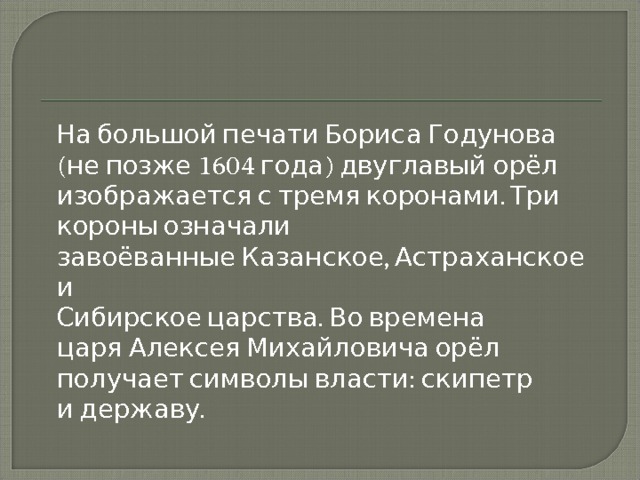  На большой печати Бориса Годунова (не позже 1604 года) двуглавый орёл изображается с тремя коронами. Три короны означали завоёванные Казанское, Астраханское и   Сибирское царства. Во времена царя Алексея Михайловича орёл получает символы власти: скипетр и державу. 