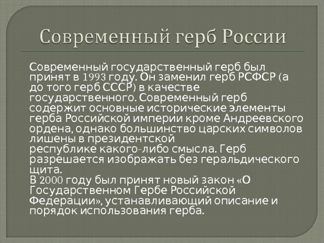  Современный государственный герб был принят в 1993 году. Он заменил герб РСФСР (а до того герб СССР) в качестве государственного. Современный герб содержит основные исторические элементы герба Российской империи кроме Андреевского ордена, однако большинство царских символов лишены в президентской республике какого-либо смысла. Герб разрешается изображать без геральдического щита.  В 2000 году был принят новый закон «О Государственном Гербе Российской Федерации», устанавливающий описание и порядок использования герба. 
