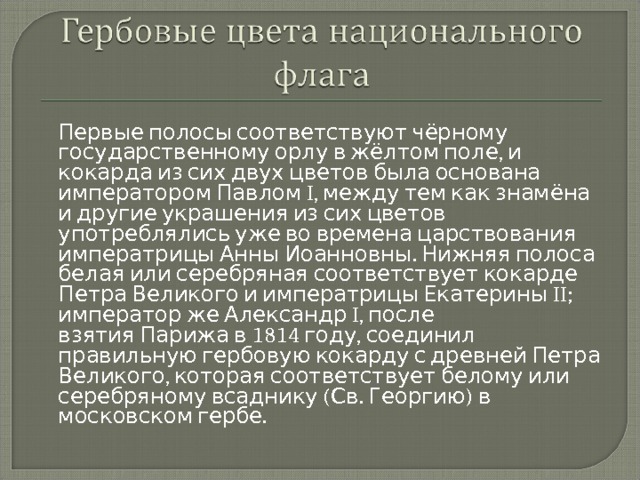  Первые полосы соответствуют чёрному государственному орлу в жёлтом поле, и кокарда из сих двух цветов была основана императором Павлом I, между тем как знамёна и другие украшения из сих цветов употреблялись уже во времена царствования императрицы Анны Иоанновны. Нижняя полоса белая или серебряная соответствует кокарде Петра Великого и императрицы Екатерины II; император же Александр I, после взятия Парижа в 1814 году, соединил правильную гербовую кокарду с древней Петра Великого, которая соответствует белому или серебряному всаднику (Св. Георгию) в московском гербе. 