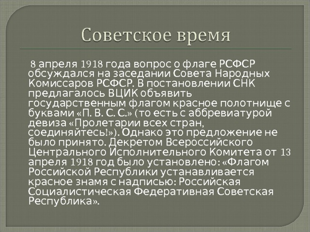  8 апреля 1918 года вопрос о флаге РСФСР обсуждался на заседании Совета Народных Комиссаров РСФСР. В постановлении СНК предлагалось ВЦИК объявить государственным флагом красное полотнище с буквами «П. В. С. С.» (то есть с аббревиатурой девиза «Пролетарии всех стран, соединяйтесь!»). Однако это предложение не было принято. Декретом Всероссийского Центрального Исполнительного Комитета от 13 апреля 1918 год было установлено: «Флагом Российской Республики устанавливается красное знамя с надписью: Российская Социалистическая Федеративная Советская Республика». 