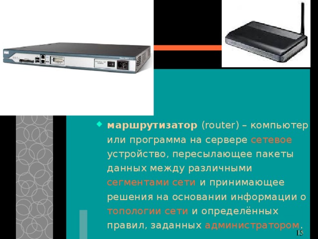 маршрутизатор ( router) – компьютер или программа на сервере сетевое устройство, пересылающее пакеты данных между различными сегментами сети и принимающее решения на основании информации о топологии сети и определённых правил, заданных администратором . 11 