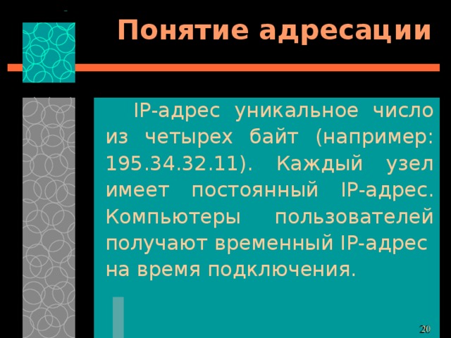 Понятие адресации IP- адрес уникальное число из четырех байт (например: 195.34.32.11). Каждый узел имеет постоянный IP- адрес. Компьютеры пользователей получают временный IP- адрес на время подключения. 