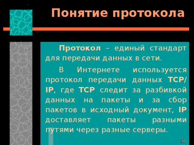 Понятие протокола Протокол – единый стандарт для передачи данных в сети. В Интернете используется протокол передачи данных TCP/ IP , где TCP следит за разбивкой данных на пакеты и за сбор пакетов в исходный документ, IP доставляет пакеты разными путями через разные серверы. 