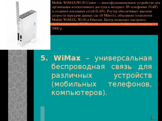 Mobile WiMAX/Wi-Fi Center — многофункциональное устройство для организации коллективного доступа в интернет, IP-телефонии (VoIP) и создания локальных сетей (LAN). Роутер обеспечивает высокие скорости передачи данных (до 10 Мбит/с), объединяя технологии Mobile WiMAX, Wi-Fi и Ethernet. Центр позволяет настроить до 4 независимых Wi-Fi-сетей и подключить 2 обычных телефона. 5000 р. 5. WiMax – универсальная беспроводная связь для различных устройств (мобильных телефонов, компьютеров). 