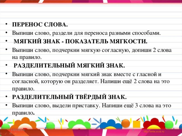 ПЕРЕНОС СЛОВА. Выпиши слово, раздели для переноса разными способами.  МЯГКИЙ ЗНАК - ПОКАЗАТЕЛЬ МЯГКОСТИ. Выпиши слово, подчеркни мягкую согласную, допиши 2 слова на правило.  РАЗДЕЛИТЕЛЬНЫЙ МЯГКИЙ ЗНАК. Выпиши слово, подчеркни мягкий знак вместе с гласной и согласной, которую он разделяет. Напиши ещё 2 слова на это правило. РАЗДЕЛИТЕЛЬНЫЙ ТВЁРДЫЙ ЗНАК. Выпиши слово, выдели приставку. Напиши ещё 3 слова на это правило . 10/18/16  