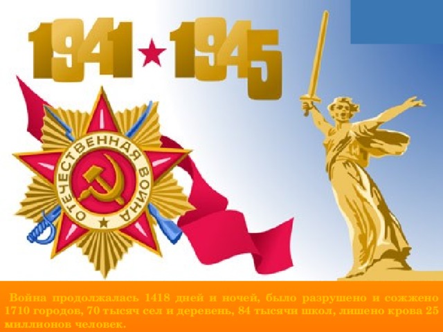  Война продолжалась 1418 дней и ночей, было разрушено и сожжено 1710 городов, 70 тысяч сел и деревень, 84 тысячи школ, лишено крова 25 миллионов человек. 