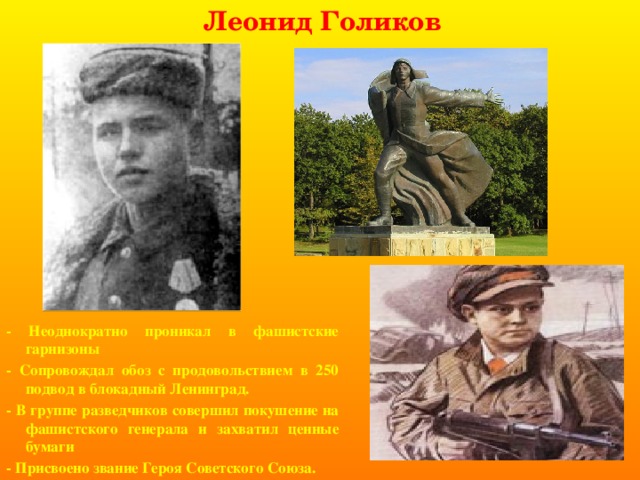 Леонид Голиков - Неоднократно проникал в фашистские гарнизоны - Сопровождал обоз с продовольствием в 250 подвод в блокадный Ленинград. - В группе разведчиков совершил покушение на фашистского генерала и захватил ценные бумаги - Присвоено звание Героя Советского Союза. 