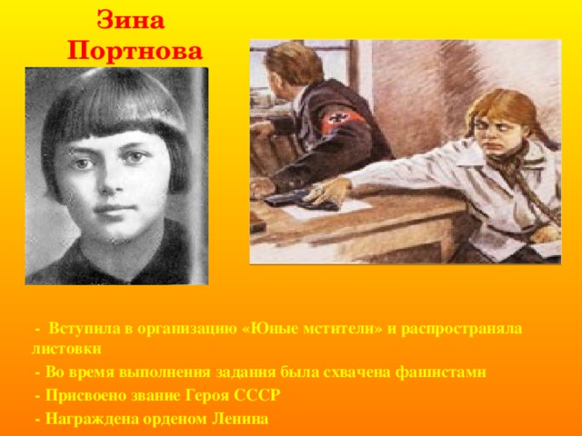 Зина Портнова   - Вступила в организацию «Юные мстители» и распространяла листовки  - Во время выполнения задания была схвачена фашистами  - Присвоено звание Героя СССР  - Награждена орденом Ленина       