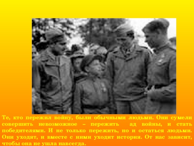 Те, кто пережил войну, были обычными людьми. Они сумели совершить невозможное – пережить ад войны, и стать победителями. И не только пережить, но и остаться людьми. Они уходят, и вместе с ними уходит история. От нас зависит, чтобы она не ушла навсегда. 